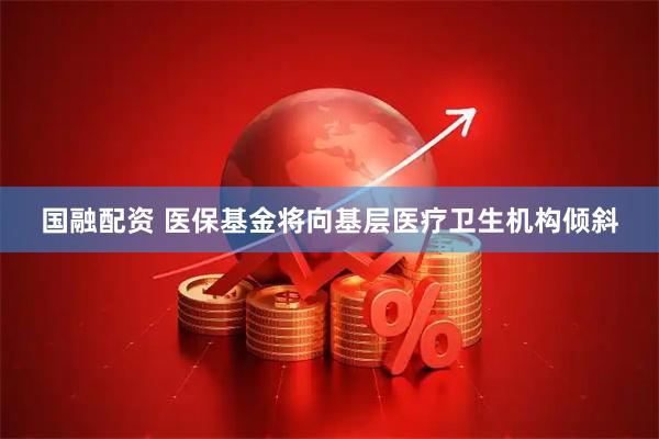 国融配资 医保基金将向基层医疗卫生机构倾斜