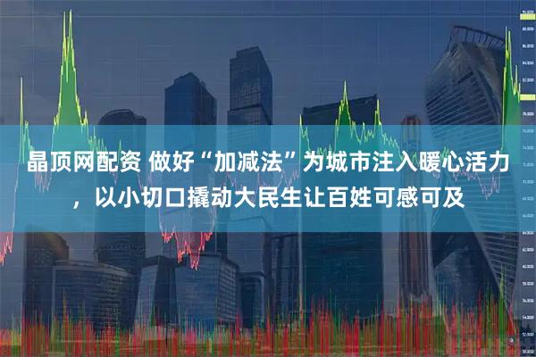 晶顶网配资 做好“加减法”为城市注入暖心活力，以小切口撬动大民生让百姓可感可及