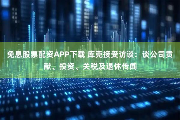 免息股票配资APP下载 库克接受访谈：谈公司贡献、投资、关税及退休传闻