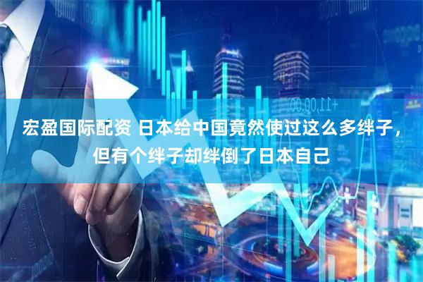 宏盈国际配资 日本给中国竟然使过这么多绊子，但有个绊子却绊倒了日本自己