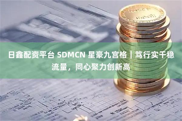 日鑫配资平台 SDMCN 星豪九宫格｜笃行实干稳流量，同心聚力创新高