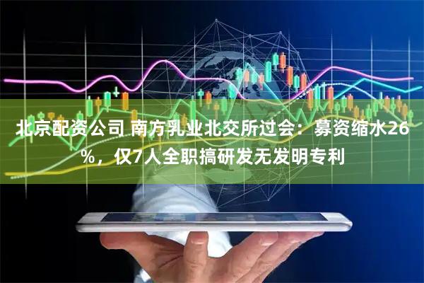 北京配资公司 南方乳业北交所过会：募资缩水26%，仅7人全职搞研发无发明专利