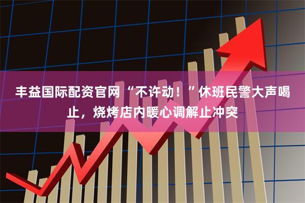丰益国际配资官网 “不许动！”休班民警大声喝止，烧烤店内暖心调解止冲突