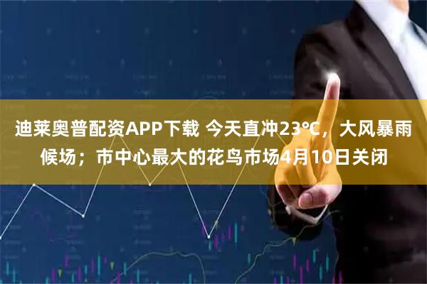迪莱奥普配资APP下载 今天直冲23℃，大风暴雨候场；市中心最大的花鸟市场4月10日关闭