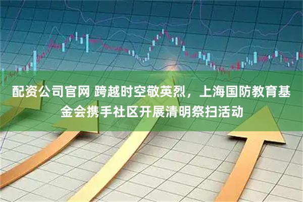 配资公司官网 跨越时空敬英烈，上海国防教育基金会携手社区开展清明祭扫活动