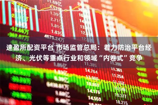 速盈所配资平台 市场监管总局：着力防治平台经济、光伏等重点行业和领域“内卷式”竞争