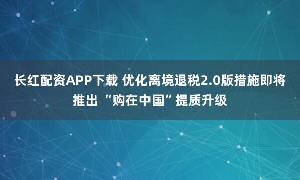 长红配资APP下载 优化离境退税2.0版措施即将推出 “购在中国”提质升级