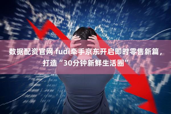 数据配资官网 fudi牵手京东开启即时零售新篇，打造“30分钟新鲜生活圈”