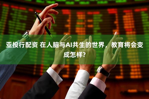 亚投行配资 在人脑与AI共生的世界，教育将会变成怎样?