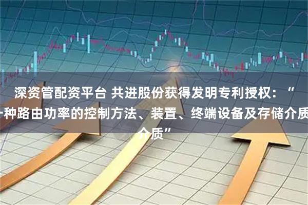 深资管配资平台 共进股份获得发明专利授权：“一种路由功率的控制方法、装置、终端设备及存储介质”