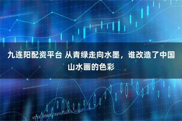 九连阳配资平台 从青绿走向水墨，谁改造了中国山水画的色彩
