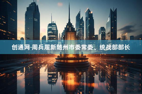 创通网 周兵履新随州市委常委、统战部部长
