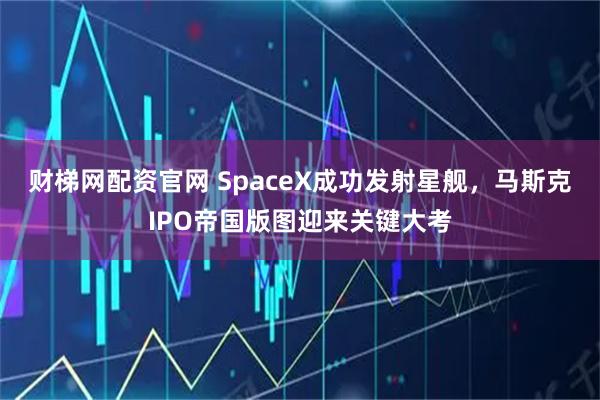 财梯网配资官网 SpaceX成功发射星舰，马斯克IPO帝国版图迎来关键大考