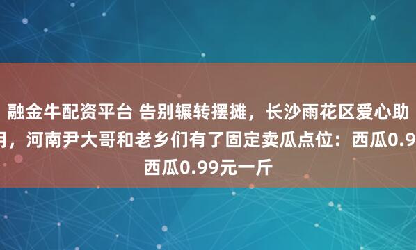 融金牛配资平台 告别辗转摆摊，长沙雨花区爱心助农点启用，河南尹大哥和老乡们有了固定卖瓜点位：西瓜0.99元一斤