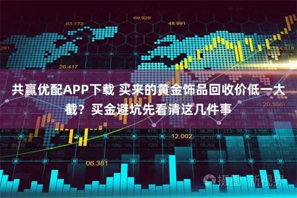 共赢优配APP下载 买来的黄金饰品回收价低一大截？买金避坑先看清这几件事