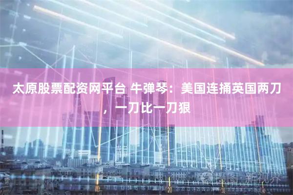 太原股票配资网平台 牛弹琴：美国连捅英国两刀，一刀比一刀狠