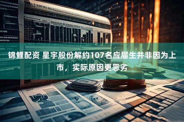 锦鲤配资 星宇股份解约107名应届生并非因为上市，实际原因更恶劣